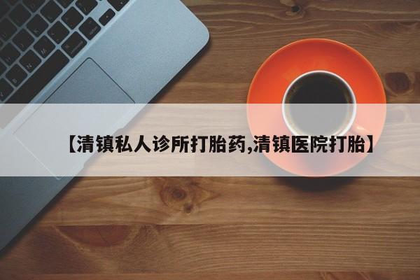 堕胎药在线购买【清镇私人诊所打胎药,清镇医院打胎】