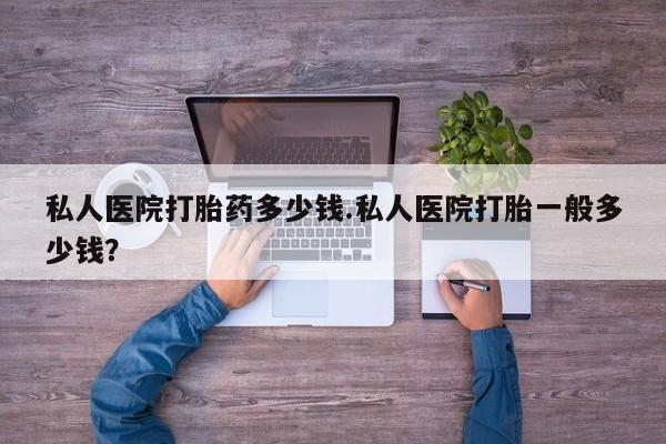 堕胎药在线购买私人医院打胎药多少钱.私人医院打胎一般多少钱？