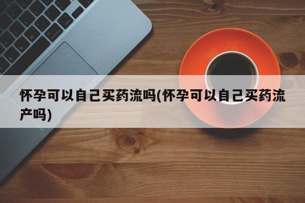 堕胎药在线购买怀孕可以自己买药流吗(怀孕可以自己买药流产吗)